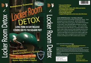 DETOX
NosGUARD
SG™
Revolutionary Technology
For the Control of Odor Causing
Bacteria, Mold, Mildew & Chemical
Odor Eliminator
Deodorizing Delivery System
Quick release vapor - deep penetrating
* Safe powerful & Effective
* Not a coverup or mask
* Eliminates all odors; smoke, mold, mildew, pet, bacteria
* Eco-friendly & green technology.
* Safe for all interior materials
*Tested and EPA registered
* Complete EPA Registration on the reverse side of this sleeve
Locker DETOX Directions - Use Only as Directed
Remove all contents from package including this sleeve. Open
foil packet & remove white pouch. (NEVER OPEN WHITE
POUCH) Shake white pouch gently. Place WHITE POUCH back
in Clam Shell. Close clamshell tightly and place on any flat
surface in vehicle with holes facing up. Each Locker Room
Detox Pouch covers 500-750 sqr. ft. For heavy tobacco smells
and/or mold, mildew, bacteria smells, Multiple pouches every
500 sqr. ft, in separate clamshells should be used. Product is
“used up”when Blue Line on pouch turns white or light color
yellow/orange. When completed remove clamshell and it's
contents and dispose of in ANY outside waste container.
US Patent 6,764,661 B1
EPA No. 72874-6
EPA Est. NO. 62788-AL-001
Distributed by:
OdorSCIENCE
PO Box 210
Oradell, NJ 07649
www.odorscience.net
Ingredients:SodiumAcidSulfate,SodiumChlorite,CalciumChloride.
DANGER
MAY BE HARMFUL IF INHALED. DANGEROUS FUMES FORMEDWHEN MIXEDWITH OTHER MATERIALS.
CAUSES SKIN, EYE, AND DIGESTIVETRACT BURNS.
DoNOTgetonskin. DoNOTgetineyes. DoNOTtasteorswallow. Avoidbreathingdustorfumes. Keepawayfromheat,sparks,andflame.
Keepcontainertightlyclosedwhennotinuse. Usedwithadequateventilation. Washthoroughlyafterhandling.
FIRST-AID: Incaseofcontact,immediatelyflushskinandeyeswithplentyofwaterforatleast20minuteswhileremovingcontaminated
clothingandshoes. Ifinhaled,removetofreshair. Ifswallowed,doNOTinducevomiting. Ifvictimisfullyconscious,givecupfulofwater.
Nevergiveanythingbymouthtoanunconsciousperson. Getmedicalattentionimmediately. Washclothingbeforereuse. Thoroughlyclean
shoesbeforereuse.
IN CASE OF SPILL: Wipeupspillcarefullyandplaceinsuitablecontainer. Rinsespillareawithplentyofwater.
Wearglovesandgoggles. Useinwell-ventilatedarea.
Useonlyasdirected. Keepoutofreachofchildren.
 