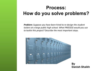 Process:
How do you solve problems?
By
Danish Shaikh
Problem: Suppose you have been hired to re-design the student
lockers at a large public high school. What PROCESS would you use
to tackle this project? Describe the most important steps.
 