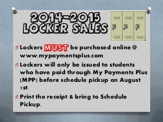 2014-2015
Locker Sales
O Lockers MUST be purchased online @
www.mypaymentsplus.com
O Lockers will only be issued to students
who have paid through My Payments Plus
(MPP) before schedule pickup on August
1st.
O Print the receipt & bring to Schedule
Pickup.
 