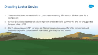 1. You can disable locker service for a component by setting API version 39.0 or lower for a
component
2. Locker Service is disabled for any component created before Summer’17 and for unsupported
browsers like:- IE11
3. Don’t mix component API versions as if locker service is enabled for child component and
disabled for parent component or vice-versa, you may run into issues
Disabling Locker Service
 