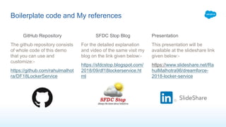 Boilerplate code and My references
GitHub Repository
The github repository consists
of whole code of this demo
that you can use and
customize:-
https://github.com/rahulmalhot
ra/DF18LockerService
SFDC Stop Blog
For the detailed explanation
and video of the same visit my
blog on the link given below:-
https://sfdcstop.blogspot.com/
2018/09/df18lockerservice.ht
ml
Presentation
This presentation will be
available at the slideshare link
given below:-
https://www.slideshare.net/Ra
hulMalhotra98/dreamforce-
2018-locker-service
 