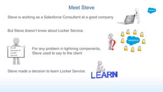 Meet Steve
Steve is working as a Salesforce Consultant at a good company
But Steve doesn’t know about Locker Service.
For any problem in lightning components,
Steve used to say to the client
Steve made a decision to learn Locker Service.
It’s all
because of
Locker
Service
 