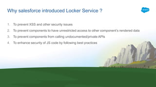 Why salesforce introduced Locker Service ?
1. To prevent XSS and other security issues
2. To prevent components to have unrestricted access to other component’s rendered data
3. To prevent components from calling undocumented/private APIs
4. To enhance security of JS code by following best practices
 