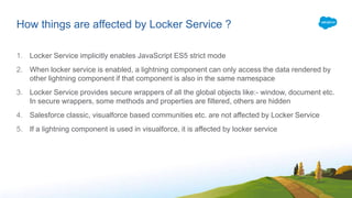 How things are affected by Locker Service ?
1. Locker Service implicitly enables JavaScript ES5 strict mode
2. When locker service is enabled, a lightning component can only access the data rendered by
other lightning component if that component is also in the same namespace
3. Locker Service provides secure wrappers of all the global objects like:- window, document etc.
In secure wrappers, some methods and properties are filtered, others are hidden
4. Salesforce classic, visualforce based communities etc. are not affected by Locker Service
5. If a lightning component is used in visualforce, it is affected by locker service
 