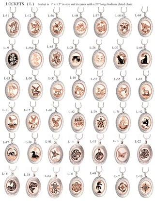 LOCKETS ( L )    Locket is 1” x 1.5” in size and it comes with a 20” long rhodium plated chain.


L-51      L-12             L-56                L-44             L-37              L-818             L-68




L- 9       L-9sp          L-63             L-28              L-26              L-27                  L-66




 L-65      L-30            L-35              L-10             L-57               L-55               L-83




L-13      L-15           L-46
                                            L-82              L-79              L-75                L-42




L-17       L-19          L-81              L- 4              L-11               L- 3                L-22




L- 6      L-38                             L- 8              L-48
                        L-64                                                     L- 7               L-16
 