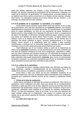 Unidad 4. Filosofía Moderna (I): Descartes, Hume y Locke

leyes que pueden aplicarse, por síntesis, a otros fenómenos. Como afirmaba
Newton, “se extraen proposiciones particulares de los fenómenos y después, por
medio de la inducción, se generalizan”. En consecuencia, se puede sostener que
es legítimo que Hume quiera convertirse en el Newton de las ciencias morales.
Dice Hume: “La naturaleza humana es la única ciencia del ser humano; y, sin
embargo, fue hasta ahora la más olvidada”.

3.4.5 El problema de la causalidad: la costumbre y la creencia
       Hume afirma que la conexión causa efecto entre dos hechos no es un dato
de la experiencia, sino más bien resultado de una creencia (believe), tras advertir
repetidamente la conjunción de ambos elementos. En consecuencia, la causalidad
tiene un origen psicológico, es fruto de una asociación de ideas. Rechaza la
falacia post hoc; ergo propter hoc (“después de esto por lo tanto, a consecuencia
de esto”). Por ejemplo, si afirmamos “el fuego calienta el agua”, podemos concluir
que existe una relación de causa efecto. Para el autor, el sujeto observa esa
relación como si se tratase de una conexión necesaria, de tal manera que la
aparición del efecto (calentar el agua), conduce necesariamente a la causa
(fuego). Hume recurre a la experiencia para dar validez a este supuesto
conocimiento y concluye que no encuentra ninguna impresión de esta conexión
necesaria. Como mucho observamos que ambos hechos van unidos.
       Toda inferencia que el ser humano realiza a partir de la experiencia es
efecto de la costumbre (costums) y no de razonamientos. Por tanto, entiende que
esa idea de conexión necesaria es fruto de la imaginación, costumbre o hábito,
que nos viene indicando que siempre sucede así. La costumbre de imaginar una
dependencia posee el mismo efecto que tendría si lo observásemos realmente.
Esta costumbre sólo puede proporcionar creencias, pero nunca un conocimiento
universal y necesario. La costumbre representa para Hume un verdadero principio
de la naturaleza humana que hace más fácil la vida ordinaria.

3.4.6 La crítica de la metafísica
        El principio de Hume, indicado anteriormente, que afirmaba que todas las
ideas provienen, mediata o inmediatamente, de las impresiones, hace de la
validez de la ciencia un problema y supondrá un rechazo de la metafísica.
        Hume lleva a cabo una crítica de las tres realidades nucleares de la
metafísica tradicional, a las que ya Descartes había conceptuado como substancia
pensante (yo), substancia extensa (mundo de los cuerpos) y substancia infinita
(Dios).
    • Crítica de la idea de substancia
    Locke había constatado la dificultad de conocer la substancia. Para Hume, la
substancia, como cualquiera otra idea, tiene que derivar de su correspondiente
impresión y, dado que este no es el caso, debemos concluir que tal idea carece de
fundamento real extramental, porque no podemos tener impresión ninguna de la
substancia, entendida como realidad en sí, distinta de nuestras percepciones.
Afirma: “La idea de substancia, como la de modo, no es sino una colección de
ideas simples unidas por la imaginación, que poseen un nombre que se les
asigna, por lo que somos capaces de recordar, a nosotros mismos y a otros, esas
colecciones”.
    • La crítica de la idea de “yo”



Historia de la Filosofía                IES San Tomé de Freixeiro (Vigo)      9
 