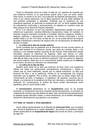 Unidad 4. Filosofía Moderna (I): Descartes, Hume y Locke

     Tanto en Descartes como en Locke, la idea de “yo” aparece en nosotros por
una evidencia intuitiva: un yo que piensa, quiere, ama y que, por tanto, existe.
Para Hume, la mente no es sino “una colección de distintas percepciones, unidas
entre sí por ciertas relaciones, con la falsa suposición de que están dotadas de
una perfecta simplicidad e identidad”. Entiende que la existencia de una
substancia espiritual, en particular la existencia del “yo”, en tanto realidad dotada
de subsistencia continuada y autoconsciente, no aparece en nosotros como tal
idea, porque no se deriva de ninguna impresión.
     El yo” o la “persona” no son una impresión. Representan aquello a lo que se
refieren por suposición, nuestras diferentes impresiones e ideas. En realidad, no
tenemos ninguna impresión constante e invariable: dolores y placeres, anhelos y
alegrías, pasiones y sensaciones se alternan de manera continuada y nunca
existen todas a la vez. Por tanto, la idea de “yo” no se puede derivar de ninguna
de estas impresiones y tampoco de ninguna otra. En consecuencia, el referente de
tal idea no existe.
     • La crítica de la idea de mundo exterior
     Hume considera que se pretende que la afirmación de ese mundo externo al
sujeto esté basado en la inferencia causal, que parte de nuestras ideas y nos
conduce a una realidad exterior causante de las mismas. Esta pretensión resulta
infundada, porque la inferencia es ilegítima, dado que damos un salto
improcedente desde nuestras percepciones hasta una supuesta realidad, que está
más allá de ellas y de la que no tenemos impresión. Esto no supone la negación
del mundo externo, dado que su no conocimiento queda suplido por la creencia
en el mismo, tal como se mencionó con anterioridad.
     • La crítica de la idea de Dios
     Nuestro autor parte de la idea que tenemos de Dios como una substancia
infinita con todas sus perfecciones (omnipotencia, omnisciencia...). Aplica el
criterio que se viene reiterando, acorde con su radical empirismo. La idea que
tenemos de Dios o de la perfección infinita no se corresponde con ninguna
impresión que la legitime. Por lo tanto, se infiere que no existe ningún tipo de
conocimiento de Dios, ni teológico, ni metafísico. No obstante, reconoce que la
religión y la creencia en la existencia de Dios son naturales y necesarias entre las
personas. En consecuencia, la actitud de Hume puede denominarse como
agnóstica, pero no como teísta o atea.

    El fenomenismo desemboca en un escepticismo pues no es posible
encontrar un fundamento real de la conexión de las percepciones, un principio de
unidad de las mismas que sea distinto de ellas. Sólo conocemos las percepciones,
la realidad queda reducida a éstas, a meros fenómenos, en el sentido etimológico
del término (fenómeno=lo que aparece o se muestra).

3.5 Hume en relación a otros pensadores

   Hume influye decisivamente en la filosofía de Immanuel Kant, que considera
que “Hume le despierta de su sueño dogmático”. Así mismo su empirismo radical
tendrá continuidad en el neopositivismo lógico del Círculo de Viena, a principios
de siglo XX.




Historia de la Filosofía                 IES San Tomé de Freixeiro (Vigo) 10
 