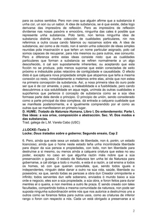 para os outros sentidos. Pero non creo que alguén afirme que a substancia é
unha cor, un son ou un sabor. A idea de substancia, se é que existe, debe logo
derivarse das impresións de reflexión. Pero as impresións de reflexión
divídense nas nosas paixóns e emocións, ningunha das cales é posible que
represente unha substancia. Polo tanto, non temos ningunha idea de
substancia distinta dunha colección de cualidades particulares, nin nos
referimos a outra cousa cando falamos ou razoamos sobre ela. A idea de
substancia, así como a de modo, non é senón unha colección de ideas simples
reunidas pola imaxinación e que teñen un nome particular asignado, polo cal
somos capaces de recuperar, para nós mesmos ou para outros, ese conxunto.
Pero a diferenza entre estas ideas consiste nisto: que as cualidades
particulares que forman a substancia se refiren normalmente a un algo
descoñecido, ó cal son supostamente inherentes; ou aceptando que esta
ficción no se produza, polo menos suponse que están conectadas de xeito
próximo e indisoluble polas relacións de contigüidade e causalidade. O efecto
disto é que calquera nova propiedade simple que atopemos que teña a mesma
conexión co resto, inmediatamente a metemos entre elas, aínda que non estea
na primeira concepción da substancia. Así, a nosa primeira idea do ouro pode
ser que é de cor amarela, o peso, a maleabilidade e a fusibilidade, pero cando
descubrimos a súa solubilidade en aqua regia, unímola ás outras cualidades e
supoñemos que pertence ó concepto de substancia como se a súa idea
formase parte dela dende o principio. O principio de unión, sendo considerado
como a parte principal da idea complexa, dá entrada a calquera cualidade que
se manifeste posteriormente, e é igualmente comprendido por el como as
outras que se manifestaron en primeiro lugar.
D. HUME; Tratado da Natureza Humana, Libro I, Do entendemento; Parte I,
Das ideas: a súa orixe, composición e abstracción. Sec. VI. Dos modos e
das substancias.
Trad. galega de L.M. Varela Cabo (USC)

J.LOCKE–Texto 3
Locke; Dous tratados sobre o goberno; Segundo ensaio, Cap 2

6. Pero, aínda que este sexa un estado de liberdade, non é, porén, un estado
licencioso; aínda que o home neste estado teña unha incontrolada liberdade
para dispor da súa persoa e propiedades, con todo, non ten liberdade para
destruírse a si mesmo, ou menos aínda a calquera criatura que estea no seu
poder, excepto no caso en que algunha razón máis nobre que a súa
preservación o guiase. O estado de Natureza ten unha lei da Natureza para
gobernarse, a cal obriga a todo o mundo, e esta é a razón, a cal ensina a todos
os homes, só con que queiran consultala, que, sendo todos iguais e
independentes, ninguén debe danar a outro na súa vida, saúde, liberdade ou
posesións; xa que, sendo todas as persoas a obra dun Creador omnipotente e
infinito; todos serventes dun xefe soberano, enviados ó mundo baixo a súa
orde e negocio, eles son a súa propiedade, a súa obra, e foron feitos para durar
mentres el o queira, e non mentres a outro lle praza. E sendo creado con tales
facultades, compartindo todos a mesma comunidade da natureza, non pode ser
suposta ningunha subordinación entre nós que nos autorice a destruírnos uns a
outros como se foramos feitos para outros usos, como as criaturas de inferior
rango o foron con respecto a nós. Cada un está obrigado a preservarse a si


                                                                              2
 