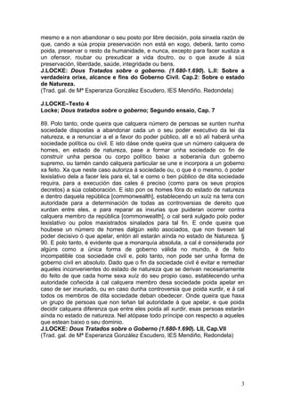 mesmo e a non abandonar o seu posto por libre decisión, pola sinxela razón de
que, cando a súa propia preservación non está en xogo, deberá, tanto como
poida, preservar o resto da humanidade, e nunca, excepto para facer xustiza a
un ofensor, roubar ou prexudicar a vida doutro, ou o que axude á súa
preservación, liberdade, saúde, integridade ou bens.
J.LOCKE: Dous Tratados sobre o goberno. (1.680-1.690). L.II: Sobre a
verdadeira orixe, alcance e fins do Goberno Civil. Cap.2: Sobre o estado
de Natureza.
(Trad. gal. de Mª Esperanza González Escudero, IES Mendiño, Redondela)

J.LOCKE–Texto 4
Locke; Dous tratados sobre o goberno; Segundo ensaio, Cap. 7

89. Polo tanto, onde queira que calquera número de persoas se xunten nunha
sociedade dispostas a abandonar cada un o seu poder executivo da lei da
natureza, e a renunciar a el a favor do poder público, alí e só alí haberá unha
sociedade política ou civil. E isto dáse onde queira que un número calquera de
homes, en estado de natureza, pase a formar unha sociedade co fin de
construír unha persoa ou corpo político baixo a soberanía dun goberno
supremo, ou tamén cando calquera particular se une e incorpora a un goberno
xa feito. Xa que neste caso autoriza á sociedade ou, o que é o mesmo, ó poder
lexislativo dela a facer leis para el, tal e como o ben público de dita sociedade
requira, para a execución das cales é preciso (como para os seus propios
decretos) a súa colaboración. E isto pon os homes fóra do estado de natureza
e dentro daquela república [commonwealth], establecendo un xuíz na terra con
autoridade para a determinación de todas as controversias de dereito que
xurdan entre eles, e para reparar as inxurias que puideran ocorrer contra
calquera membro da república [commonwealth], o cal será xulgado polo poder
lexislativo ou polos maxistrados sinalados para tal fin. E onde queira que
houbese un número de homes dalgún xeito asociados, que non tivesen tal
poder decisivo ó que apelar, entón alí estarán aínda no estado de Natureza. §
90. E polo tanto, é evidente que a monarquía absoluta, a cal é considerada por
algúns como a única forma de goberno válida no mundo, é de feito
incompatible coa sociedade civil e, polo tanto, non pode ser unha forma de
goberno civil en absoluto. Dado que o fin da sociedade civil é evitar e remediar
aqueles inconvenientes do estado de natureza que se derivan necesariamente
do feito de que cada home sexa xuíz do seu propio caso, establecendo unha
autoridade coñecida á cal calquera membro desa sociedade poida apelar en
caso de ser inxuriado, ou en caso dunha controversia que poida xurdir, e á cal
todos os membros de dita sociedade deban obedecer. Onde queira que haxa
un grupo de persoas que non teñan tal autoridade á que apelar, e que poida
decidir calquera diferenza que entre eles poida alí xurdir, esas persoas estarán
aínda no estado de natureza. Nel atópase todo príncipe con respecto a aqueles
que estean baixo o seu dominio.
J.LOCKE: Dous Tratados sobre o Goberno (1.680-1.690). LII, Cap.VII
(Trad. gal. de Mª Esperanza González Escudero, IES Mendiño, Redondela)




                                                                               3
 