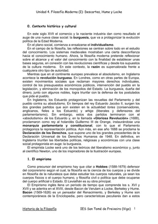 Unidad 4. Filosofía Moderna (I): Descartes, Hume y Locke



   0. Contexto histórico y cultural

    En este siglo XVII el comercio y la naciente industria dan como resultado el
auge de una nueva clase social: la burguesía, que va a protagonizar la evolución
política de la Edad Moderna.
    En el plano social, comienza a ensalzarse el individualismo.
    En el campo de la filosofía, las reflexiones se centran sobre todo en el estudio
del conocimiento. Los sistemas medievales mostraban una cierta desconfianza
hacia el conocimiento humano. Ahora, la filosofía moderna pretende reflexionar
sobre el alcance y el valor del conocimiento con la finalidad de establecer unas
bases seguras, en conexión con las revoluciones científicas y desde los supuestos
de la cultura moderna. En este contexto, la razón es supervalorada frente a
cualquiera otro tipo de autoridad.
    Mientras que en el continente europeo prevalece el absolutismo, en Inglaterra
acontece la revolución burguesa. En Londres, como en otras partes de Europa,
existen movimientos sociales que reclaman mayores derechos individuales,
control de los presupuestos económicos públicos, intervención del pueblo en la
legislación, y eliminación de los monopolios del Estado. La burguesía, dueña del
dinero, junto con algunos nobles, logra triunfar con la defensa de los postulados
que pide el pueblo.
    En Inglaterra, los Estuardo protagonizan las revueltas del Parlamento y del
pueblo contra su absolutismo. En tiempos del rey Estuardo Jacobo II, surgen los
dos grandes partidos que aún existen en la actualidad tories (conservadores,
anglicanos, fieles a los Estuardo) y whigs (liberales y defensores del
parlamentarismo). Sin embargo, estos dos partidos terminaron con el
«absolutismo» de los Estuardo y, en la llamada «Gloriosa Revolución» (1688),
proclamaron como rey al holandés Guillermo III de Orange, instaurándose una
monarquía parlamentaria y constitucional, con lo que el Parlamento
protagoniza la representación política. Aún más, en ese año 1688 se proclama la
Declaración de los Derechos, que supone uno de los grandes precedentes de la
Declaración Universal de los Derechos Humanos de 1948. En definitiva, en
Inglaterra triunfan las libertades políticas, religiosas y económicas con una clase
social protagonista en auge: la burguesía.
    El empirista Locke será uno de los teóricos del liberalismo económico y, junto
al científico Newton, uno de los inspiradores de la Ilustración europea.

   1. El empirismo

    Como precursor del empirismo hay que citar a Hobbes (1588-1679) defensor
del corporeísmo según el cual, la filosofía es la ciencia de los cuerpos y se divide
en filosofía de la naturaleza que debe estudiar los cuerpos naturales, ya sean los
cuerpos físicos o el cuerpo humano, y filosofía civil o política que debe ocuparse
del cuerpo artificial o Estado. El Leviathán es su obra principal.
    El Empirismo inglés llena un período de tiempo que comprende los s. XVI y
XVII y se adentra en el XVIII, desde Bacon de Verulam a Locke, Berkeley y Hume.
Bacon (1569-1626) es un pensador del Renacimiento, y Berkeley y Hume son
contemporáneos de la Enciclopedia, pero características peculiares dan a estos



Historia de la Filosofía                 IES San Tomé de Freixeiro (Vigo)      1
 