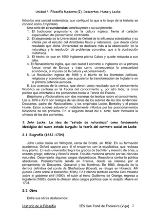 Unidad 4. Filosofía Moderna (I): Descartes, Hume y Locke

filósofos una unidad sistemática, que configuró lo que a lo largo de la historia se
conoció como Empirismo.
    Una serie de circunstancias contribuyeron a su surgimiento:
    1. El tradicional pragmatismo de la cultura inglesa, frente al carácter
        especulativo del pensamiento continental.
    2. El alejamiento de la Universidad de Oxford de la influencia eclesiástica y su
        interés por el estudio del Aristóteles físico y naturalista, que dieron como
        resultado que dicha Universidad se dedicara más a la observación de la
        naturaleza y la resolución de problemas concretos, que a la abstracción
        metafísica.
    3. El hecho de que en 1559 Inglaterra pierda Calais y quede reducida a sus
        islas.
    4. El Renacimiento inglés, que con Isabel I convirtió a Inglaterra en la primera
        fuerza naval de Europa y trajo como consecuencia la prosperidad
        económica, el impulso de la cultura y el pensamiento.
    5. La Revolución inglesa de 1688 y el triunfo de las libertades políticas,
        religiosas y económicas, que supusieron la transformación de Inglaterra en
        la primera potencia europea.
    6. Los avances de la ciencia, que dieron como resultado que el pensamiento
filosófico se centrara en la Teoría del conocimiento y, por otro lado, la crisis
política que orientaría a los pensadores hacia la Teoría del Estado.
    Empirismo y Racionalismo son dos maneras de teorizar sobre el conocimiento.
Los s. XVII e XVIII son testigos de las obras de los autores de las dos tendencias:
Descartes, padre del Racionalismo, y los empiristas Locke, Berkeley y el propio
Hume. Estos autores estuvieron notablemente influidos por los posicionamientos
filosóficos de los primeros. En la segunda mitad del s. XVIII, Kant formulará la
síntesis de las dos corrientes.

2. John Locke: La idea de “estado de naturaleza” como fundamento
ideológico del nuevo estado burgués: la teoría del contrato social en Locke

2.1 Biografía (1632-1704)

   John Locke nació en Wrington, cerca de Bristol, en 1632. En su formación
académica, Oxford supone para él el encuentro con la escolástica, que rechaza
muy pronto. En esta universidad logra los grados de bachiller y maestro de artes, y
enseñó griego, retórica y filosofía moral. Estudia medicina atraído por las ciencias
naturales. Desempeña algunos cargos diplomáticos. Reacciona contra la política
absolutista. Posteriormente reside en Francia, donde se interesa por el
pensamiento de Descartes, Gassendi y los libertinos. En 1683, después de la
derrota definitiva del conde de Shaftesbury (liberal), se refugia en Holanda. Allí
publica Carta sobre la tolerancia (1685). En Holanda también escribe Dos tratados
sobre el gobierno civil (1690). Al subir al trono Guillermo de Orange, regresa a
Inglaterra (1688), donde le ofrecen altos cargos políticos que no aceptó. Muere en
1704.

2.2 Obra

   Entre sus obras destacamos:

Historia de la Filosofía                 IES San Tomé de Freixeiro (Vigo)      2
 