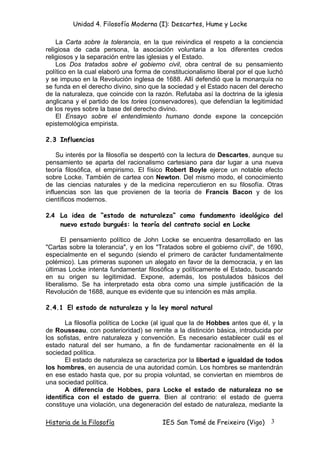 Unidad 4. Filosofía Moderna (I): Descartes, Hume y Locke

    La Carta sobre la tolerancia, en la que reivindica el respeto a la conciencia
religiosa de cada persona, la asociación voluntaria a los diferentes credos
religiosos y la separación entre las iglesias y el Estado.
    Los Dos tratados sobre el gobierno civil, obra central de su pensamiento
político en la cual elaboró una forma de constitucionalismo liberal por el que luchó
y se impuso en la Revolución inglesa de 1688. Allí defendió que la monarquía no
se funda en el derecho divino, sino que la sociedad y el Estado nacen del derecho
de la naturaleza, que coincide con la razón. Refutaba así la doctrina de la iglesia
anglicana y el partido de los tories (conservadores), que defendían la legitimidad
de los reyes sobre la base del derecho divino.
    El Ensayo sobre el entendimiento humano donde expone la concepción
epistemológica empirista.

2.3 Influencias

    Su interés por la filosofía se despertó con la lectura de Descartes, aunque su
pensamiento se aparta del racionalismo cartesiano para dar lugar a una nueva
teoría filosófica, el empirismo. El físico Robert Boyle ejerce un notable efecto
sobre Locke. También de cartea con Newton. Del mismo modo, el conocimiento
de las ciencias naturales y de la medicina repercutieron en su filosofía. Otras
influencias son las que provienen de la teoría de Francis Bacon y de los
científicos modernos.

2.4 La idea de “estado de naturaleza” como fundamento ideológico del
    nuevo estado burgués: la teoría del contrato social en Locke

      El pensamiento político de John Locke se encuentra desarrollado en las
"Cartas sobre la tolerancia", y en los "Tratados sobre el gobierno civil", de 1690,
especialmente en el segundo (siendo el primero de carácter fundamentalmente
polémico). Las primeras suponen un alegato en favor de la democracia, y en las
últimas Locke intenta fundamentar filosófica y políticamente el Estado, buscando
en su origen su legitimidad. Expone, además, los postulados básicos del
liberalismo. Se ha interpretado esta obra como una simple justificación de la
Revolución de 1688, aunque es evidente que su intención es más amplia.

2.4.1 El estado de naturaleza y la ley moral natural

       La filosofía política de Locke (al igual que la de Hobbes antes que él, y la
de Rousseau, con posterioridad) se remite a la distinción básica, introducida por
los sofistas, entre naturaleza y convención. Es necesario establecer cuál es el
estado natural del ser humano, a fin de fundamentar racionalmente en él la
sociedad política.
       El estado de naturaleza se caracteriza por la libertad e igualdad de todos
los hombres, en ausencia de una autoridad común. Los hombres se mantendrán
en ese estado hasta que, por su propia voluntad, se conviertan en miembros de
una sociedad política.
       A diferencia de Hobbes, para Locke el estado de naturaleza no se
identifica con el estado de guerra. Bien al contrario: el estado de guerra
constituye una violación, una degeneración del estado de naturaleza, mediante la

Historia de la Filosofía                 IES San Tomé de Freixeiro (Vigo)      3
 