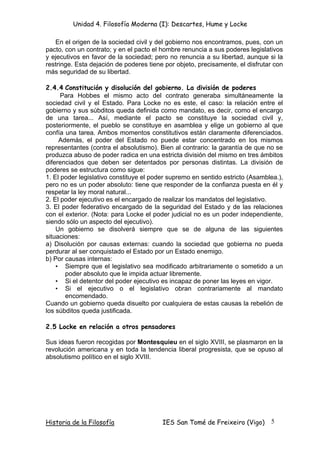 Unidad 4. Filosofía Moderna (I): Descartes, Hume y Locke

   En el origen de la sociedad civil y del gobierno nos encontramos, pues, con un
pacto, con un contrato; y en el pacto el hombre renuncia a sus poderes legislativos
y ejecutivos en favor de la sociedad; pero no renuncia a su libertad, aunque si la
restringe. Esta dejación de poderes tiene por objeto, precisamente, el disfrutar con
más seguridad de su libertad.

2.4.4 Constitución y disolución del gobierno. La división de poderes
      Para Hobbes el mismo acto del contrato generaba simultáneamente la
sociedad civil y el Estado. Para Locke no es este, el caso: la relación entre el
gobierno y sus súbditos queda definida como mandato, es decir, como el encargo
de una tarea... Así, mediante el pacto se constituye la sociedad civil y,
posteriormente, el pueblo se constituye en asamblea y elige un gobierno al que
confía una tarea. Ambos momentos constitutivos están claramente diferenciados.
     Además, el poder del Estado no puede estar concentrado en los mismos
representantes (contra el absolutismo). Bien al contrario: la garantía de que no se
produzca abuso de poder radica en una estricta división del mismo en tres ámbitos
diferenciados que deben ser detentados por personas distintas. La división de
poderes se estructura como sigue:
1. El poder legislativo constituye el poder supremo en sentido estricto (Asamblea.),
pero no es un poder absoluto: tiene que responder de la confianza puesta en él y
respetar la ley moral natural...
2. El poder ejecutivo es el encargado de realizar los mandatos del legislativo.
3. El poder federativo encargado de la seguridad del Estado y de las relaciones
con el exterior. (Nota: para Locke el poder judicial no es un poder independiente,
siendo sólo un aspecto del ejecutivo).
    Un gobierno se disolverá siempre que se de alguna de las siguientes
situaciones:
a) Disolución por causas externas: cuando la sociedad que gobierna no pueda
perdurar al ser conquistado el Estado por un Estado enemigo.
b) Por causas internas:
    • Siempre que el legislativo sea modificado arbitrariamente o sometido a un
       poder absoluto que le impida actuar libremente.
    • Si el detentor del poder ejecutivo es incapaz de poner las leyes en vigor.
    • Si el ejecutivo o el legislativo obran contrariamente al mandato
       encomendado.
Cuando un gobierno queda disuelto por cualquiera de estas causas la rebelión de
los súbditos queda justificada.

2.5 Locke en relación a otros pensadores

Sus ideas fueron recogidas por Montesquieu en el siglo XVIII, se plasmaron en la
revolución americana y en toda la tendencia liberal progresista, que se opuso al
absolutismo político en el siglo XVIII.




Historia de la Filosofía                 IES San Tomé de Freixeiro (Vigo)      5
 