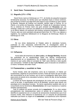 Unidad 4. Filosofía Moderna (I): Descartes, Hume y Locke

3.   David Hume: Fenomenalismo y causalidad

3.1 Biografía (1711-1776)

      David Hume nació en Edimburgo en 1711, de familia de pequeña burguesía
terrateniente escocesa. Su familia quiso que estudiase leyes e incluso comercio,
pero al final lo tuvieron que dejar libre para seguir lo que constituía su gran interés:
la filosofía. Después de finalizar sus estudios, decidió viajar a Francia. En La
Flèche, a la sombra de Descartes, redactó su Tratado de la naturaleza humana.
De su estancia en Francia nació una gran amistad con Rousseau que, sin
embargo, acabó mal. Luchó por una cátedra en la Universidad de Edimburgo, pero
no la obtuvo debido a la oposición del ortodoxo ambiente eclesiástico. Regresó a
Francia, esta vez como secretario del general Saint-Clair. En 1752, a su regreso a
Inglaterra, fue nombrado bibliotecario en la Abogacía de Edimburgo. Muere en
Edimburgo en 1776.

3.2 Obras

       De sus obras destacamos el Tratado sobre la naturaleza humana,
publicada en tres volúmenes entre1739-1740, la Investigación sobre el
entendimiento humano, 1748. Y la Investigación sobre los principios de la moral,
1751.

3.3 Influencias

      Hume bebe del empirismo de John Locke y de George Berkeley, llevando
los postulados de su epistemología hasta sus últimas consecuencias,
desembocando en un escepticismo. Sin embargo, no está de acuerdo con la
manera en que Locke utiliza el concepto de “idea” para referirse a todo aquello
que conocemos. También le deja huella Newton, pues el escocés se considera a
sí mismo “el Newton del orden moral”.

3.4 Fenomenalismo y causalidad en Hume

    Hume hereda, tanto del empirismo como de la Ilustración, el interés por
fundamentar y legitimar el conocimiento humano. Parte del hecho de que el sujeto
del conocimiento es el ser humano, por lo que la investigación debe tener como
paso previo el estudio de la naturaleza humana y, dentro de ella, de las facultades
del conocimiento.
    La teoría de Hume depende del psicologismo de Locke, pero no es empirista
como la de este, ni espiritualista coma la de Berkeley, aunque sigue siendo una
psicología de la naturaleza humana. Su teoría cognoscitiva acabará sólo con el
conocimiento de los fenómenos (fenomenismo), de lo que impresiona a nuestros
sentidos (percepciones).
    Todo el material de pensar procede de la experiencia. En su obra existen
principalmente dos interpretaciones sobre el sentido de la experiencia. Una
identifica la experiencia con un conjunto de sensaciones (impresiones) que el ser
humano recibe. Otra relaciona la experiencia con un conjunto de percepciones
habituales que tienen su origen en la costumbre. La experiencia como impresión

Historia de la Filosofía                   IES San Tomé de Freixeiro (Vigo)        6
 