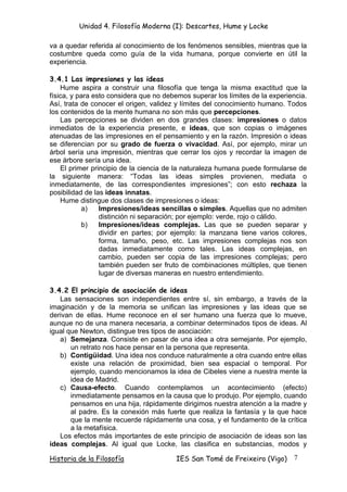 Unidad 4. Filosofía Moderna (I): Descartes, Hume y Locke

va a quedar referida al conocimiento de los fenómenos sensibles, mientras que la
costumbre queda como guía de la vida humana, porque convierte en útil la
experiencia.

3.4.1 Las impresiones y las ideas
    Hume aspira a construir una filosofía que tenga la misma exactitud que la
física, y para esto considera que no debemos superar los límites de la experiencia.
Así, trata de conocer el origen, validez y límites del conocimiento humano. Todos
los contenidos de la mente humana no son más que percepciones.
    Las percepciones se dividen en dos grandes clases: impresiones o datos
inmediatos de la experiencia presente, e ideas, que son copias o imágenes
atenuadas de las impresiones en el pensamiento y en la razón. Impresión o ideas
se diferencian por su grado de fuerza o vivacidad. Así, por ejemplo, mirar un
árbol sería una impresión, mientras que cerrar los ojos y recordar la imagen de
ese árbore sería una idea.
    El primer principio de la ciencia de la naturaleza humana puede formularse de
la siguiente manera: “Todas las ideas simples provienen, mediata o
inmediatamente, de las correspondientes impresiones”; con esto rechaza la
posibilidad de las ideas innatas.
    Hume distingue dos clases de impresiones o ideas:
           a)    Impresiones/ideas sencillas o simples. Aquellas que no admiten
                 distinción ni separación; por ejemplo: verde, rojo o cálido.
           b)    Impresiones/ideas complejas. Las que se pueden separar y
                 dividir en partes; por ejemplo: la manzana tiene varios colores,
                 forma, tamaño, peso, etc. Las impresiones complejas nos son
                 dadas inmediatamente como tales. Las ideas complejas, en
                 cambio, pueden ser copia de las impresiones complejas; pero
                 también pueden ser fruto de combinaciones múltiples, que tienen
                 lugar de diversas maneras en nuestro entendimiento.

3.4.2 El principio de asociación de ideas
   Las sensaciones son independientes entre sí, sin embargo, a través de la
imaginación y de la memoria se unifican las impresiones y las ideas que se
derivan de ellas. Hume reconoce en el ser humano una fuerza que lo mueve,
aunque no de una manera necesaria, a combinar determinados tipos de ideas. Al
igual que Newton, distingue tres tipos de asociación:
   a) Semejanza. Consiste en pasar de una idea a otra semejante. Por ejemplo,
       un retrato nos hace pensar en la persona que representa.
   b) Contigüidad. Una idea nos conduce naturalmente a otra cuando entre ellas
       existe una relación de proximidad, bien sea espacial o temporal. Por
       ejemplo, cuando mencionamos la idea de Cibeles viene a nuestra mente la
       idea de Madrid.
   c) Causa-efecto. Cuando contemplamos un acontecimiento (efecto)
       inmediatamente pensamos en la causa que lo produjo. Por ejemplo, cuando
       pensamos en una hija, rápidamente dirigimos nuestra atención a la madre y
       al padre. Es la conexión más fuerte que realiza la fantasía y la que hace
       que la mente recuerde rápidamente una cosa, y el fundamento de la crítica
       a la metafísica.
   Los efectos más importantes de este principio de asociación de ideas son las
ideas complejas. Al igual que Locke, las clasifica en substancias, modos y

Historia de la Filosofía                IES San Tomé de Freixeiro (Vigo)      7
 