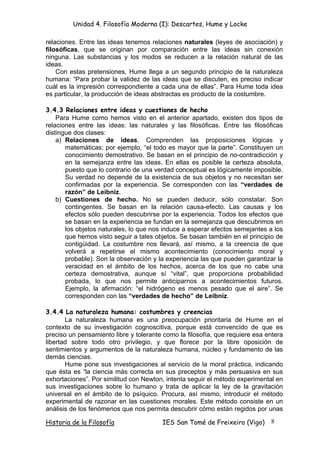 Unidad 4. Filosofía Moderna (I): Descartes, Hume y Locke

relaciones. Entre las ideas tenemos relaciones naturales (leyes de asociación) y
filosóficas, que se originan por comparación entre las ideas sin conexión
ninguna. Las substancias y los modos se reducen a la relación natural de las
ideas.
    Con estas pretensiones, Hume llega a un segundo principio de la naturaleza
humana: “Para probar la validez de las ideas que se discuten, es preciso indicar
cuál es la impresión correspondiente a cada una de ellas”. Para Hume toda idea
es particular, la producción de ideas abstractas es producto de la costumbre.

3.4.3 Relaciones entre ideas y cuestiones de hecho
    Para Hume como hemos visto en el anterior apartado, existen dos tipos de
relaciones entre las ideas: las naturales y las filosóficas. Entre las filosóficas
distingue dos clases:
    a) Relaciones de ideas. Comprenden las proposiciones lógicas y
       matemáticas; por ejemplo, “el todo es mayor que la parte”. Constituyen un
       conocimiento demostrativo. Se basan en el principio de no-contradicción y
       en la semejanza entre las ideas. En ellas es posible la certeza absoluta,
       puesto que lo contrario de una verdad conceptual es lógicamente imposible.
       Su verdad no depende de la existencia de sus objetos y no necesitan ser
       confirmadas por la experiencia. Se corresponden con las “verdades de
       razón” de Leibniz.
    b) Cuestiones de hecho. No se pueden deducir, sólo constatar. Son
       contingentes. Se basan en la relación causa-efecto. Las causas y los
       efectos sólo pueden descubrirse por la experiencia. Todos los efectos que
       se basan en la experiencia se fundan en la semejanza que descubrimos en
       los objetos naturales, lo que nos induce a esperar efectos semejantes a los
       que hemos visto seguir a tales objetos. Se basan también en el principio de
       contigüidad. La costumbre nos llevará, así mismo, a la creencia de que
       volverá a repetirse el mismo acontecimiento (conocimiento moral y
       probable). Son la observación y la experiencia las que pueden garantizar la
       veracidad en el ámbito de los hechos, acerca de los que no cabe una
       certeza demostrativa, aunque sí “vital”, que proporciona probabilidad
       probada, lo que nos permite anticiparnos a acontecimientos futuros.
       Ejemplo, la afirmación: “el hidrógeno es menos pesado que el aire”. Se
       corresponden con las “verdades de hecho” de Leibniz.

3.4.4 La naturaleza humana: costumbres y creencias
       La naturaleza humana es una preocupación prioritaria de Hume en el
contexto de su investigación cognoscitiva, porque está convencido de que es
preciso un pensamiento libre y tolerante como la filosofía, que requiere esa entera
libertad sobre todo otro privilegio, y que florece por la libre oposición de
sentimientos y argumentos de la naturaleza humana, núcleo y fundamento de las
demás ciencias.
       Hume pone sus investigaciones al servicio de la moral práctica, indicando
que ésta es “la ciencia más correcta en sus preceptos y más persuasiva en sus
exhortaciones”. Por similitud con Newton, intenta seguir el método experimental en
sus investigaciones sobre lo humano y trata de aplicar la ley de la gravitación
universal en el ámbito de lo psíquico. Procura, así mismo, introducir el método
experimental de razonar en las cuestiones morales. Este método consiste en un
análisis de los fenómenos que nos permita descubrir cómo están regidos por unas

Historia de la Filosofía                IES San Tomé de Freixeiro (Vigo)      8
 