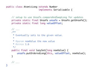 public class AtomicLong extends Number
                        implements Serializable {


    // setup to use Unsafe.compareAndSwapLong for updates
    private static final Unsafe unsafe = Unsafe.getUnsafe();
    private static final long valueOffset;

    // ...
    /**
      * Eventually sets to the given value.
      *
      * @param newValue the new value
      * @since 1.6
      */
    public final void lazySet(long newValue) {
         unsafe.putOrderedLong(this, valueOffset, newValue);
    }

    // ...
}
 