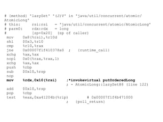 # {method} 'lazySet' '(J)V' in 'java/util/concurrent/atomic/
AtomicLong'
# this:       rsi:rsi   = 'java/util/concurrent/atomic/AtomicLong'
# parm0:      rdx:rdx   = long
#             [sp+0x20] (sp of caller)
  mov    0x8(%rsi),%r10d
  shl    $0x3,%r10
  cmp    %r10,%rax
  jne    0x00007f1f410378a0 ;     {runtime_call}
  xchg   %ax,%ax
  nopl   0x0(%rax,%rax,1)
  xchg   %ax,%ax
  push   %rbp
  sub    $0x10,%rsp
  nop
  mov    %rdx,0x10(%rsi)     ;*invokevirtual putOrderedLong
                             ; - AtomicLong::lazySet@8 (line 122)
  add    $0x10,%rsp
  pop    %rbp
  test   %eax,0xa41204b(%rip)         # 0x00007f1f4b471000
                             ;   {poll_return}
 