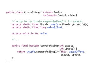 public class AtomicInteger extends Number
                           implements Serializable {

    // setup to use Unsafe.compareAndSwapInt for updates
    private static final Unsafe unsafe = Unsafe.getUnsafe();
    private static final long valueOffset;

    private volatile int value;

    //...

    public final boolean compareAndSet(int expect,
                                       int update) {
        return unsafe.compareAndSwapInt(this, valueOffset,
                                        expect, update);
    }
}
 