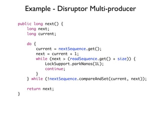 Example - Disruptor Multi-producer
public long next() {
    long next;
    long current;

    do {
        current = nextSequence.get();
        next = current + 1;
        while (next > (readSequence.get() + size)) {
            LockSupport.parkNanos(1L);
            continue;
        }
    } while (!nextSequence.compareAndSet(current, next));

    return next;
}
 