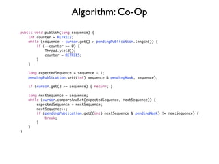Algorithm: Co-Op
public void publish(long sequence) {
    int counter = RETRIES;
    while (sequence - cursor.get() > pendingPublication.length()) {
        if (--counter == 0) {
            Thread.yield();
            counter = RETRIES;
        }
    }

    long expectedSequence = sequence - 1;
    pendingPublication.set((int) sequence & pendingMask, sequence);

    if (cursor.get() >= sequence) { return; }

    long nextSequence = sequence;
    while (cursor.compareAndSet(expectedSequence, nextSequence)) {
        expectedSequence = nextSequence;
        nextSequence++;
        if (pendingPublication.get((int) nextSequence & pendingMask) != nextSequence) {
            break;
        }
    }
}
 