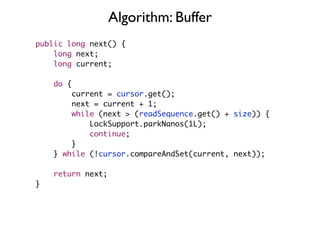 Algorithm: Buffer
public long next() {
    long next;
    long current;

    do {
        current = cursor.get();
        next = current + 1;
        while (next > (readSequence.get() + size)) {
            LockSupport.parkNanos(1L);
            continue;
        }
    } while (!cursor.compareAndSet(current, next));

    return next;
}
 