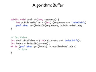 Algorithm: Buffer


public void publish(long sequence) {
    int publishedValue = (int) (sequence >>> indexShift);
    published.set(indexOf(sequence), publishedValue);
}



// Get Value
int availableValue = (int) (current >>> indexShift);
int index = indexOf(current);
while (published.get(index) != availableValue) {
     // Spin
}
 