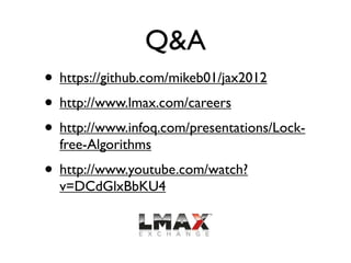 Q&A
• https://github.com/mikeb01/jax2012
• http://www.lmax.com/careers
• http://www.infoq.com/presentations/Lock-
  free-Algorithms
• http://www.youtube.com/watch?
  v=DCdGlxBbKU4
 