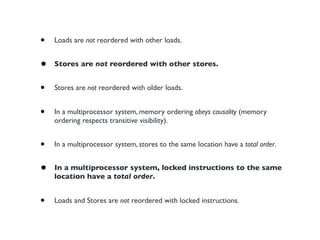 •   Loads are not reordered with other loads.


•   Stores are not reordered with other stores.


•   Stores are not reordered with older loads.


•   In a multiprocessor system, memory ordering obeys causality (memory
    ordering respects transitive visibility).


•   In a multiprocessor system, stores to the same location have a total order.


•   In a multiprocessor system, locked instructions to the same
    location have a total order.


•   Loads and Stores are not reordered with locked instructions.
 