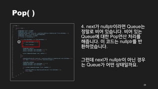 Pop( )
4. next가 nullptr이라면 Queue는
정말로 비어 있습니다. 비어 있는
Queue에 대한 Pop연산 처리를
해줍니다. 이 코드는 nullptr를 반
환하였습니다.
그런데 next가 nullptr이 아닌 경우
는 Queue가 어떤 상태일까요.
29
4
 