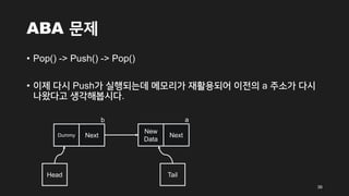 ABA 문제
• Pop() -> Push() -> Pop()
• 이제 다시 Push가 실행되는데 메모리가 재활용되어 이전의 a 주소가 다시
나왔다고 생각해봅시다.
36
Head
Dummy Next
Tail
b
New
Data
Next
a
 