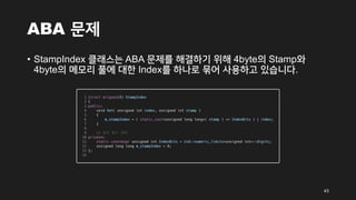ABA 문제
• StampIndex 클래스는 ABA 문제를 해결하기 위해 4byte의 Stamp와
4byte의 메모리 풀에 대한 Index를 하나로 묶어 사용하고 있습니다.
43
 