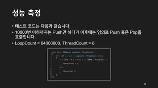 성능 측정
• 테스트 코드는 다음과 같습니다.
• 10000번 이하까지는 Push만 하다가 이후에는 임의로 Push 혹은 Pop을
호출합니다.
• LoopCount = 64000000, ThreadCount = 8
45
 