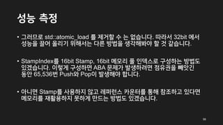성능 측정
• 그러므로 std::atomic_load 를 제거할 수 는 없습니다. 따라서 32bit 에서
성능을 끌어 올리기 위해서는 다른 방법을 생각해봐야 할 것 같습니다.
• StampIndex를 16bit Stamp, 16bit 메모리 풀 인덱스로 구성하는 방법도
있겠습니다. 이렇게 구성하면 ABA 문제가 발생하려면 점유권을 빼앗긴
동안 65,536번 Push와 Pop이 발생해야 합니다.
• 아니면 Stamp를 사용하지 않고 레퍼런스 카운터를 통해 참조하고 있다면
메모리를 재활용하지 못하게 만드는 방법도 있겠습니다.
56
 