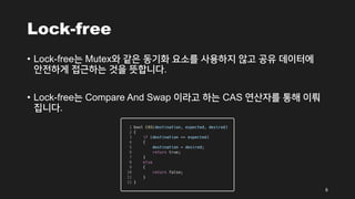Lock-free
• Lock-free는 Mutex와 같은 동기화 요소를 사용하지 않고 공유 데이터에
안전하게 접근하는 것을 뜻합니다.
• Lock-free는 Compare And Swap 이라고 하는 CAS 연산자를 통해 이뤄
집니다.
6
 