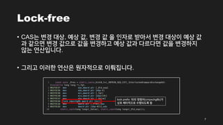 Lock-free
• CAS는 변경 대상, 예상 값, 변경 값 을 인자로 받아서 변경 대상이 예상 값
과 같으면 변경 값으로 값을 변경하고 예상 값과 다르다면 값을 변경하지
않는 연산입니다.
• 그리고 이러한 연산은 원자적으로 이뤄집니다.
7
lock prefix: 뒤의 명령어(cmpxchg8b)가
상호 배타적으로 수행되도록 함
 