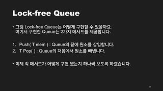 Lock-free Queue
• 그럼 Lock-free Queue는 어떻게 구현할 수 있을까요.
여기서 구현한 Queue는 2가지 메서드를 제공합니다.
1. Push( T elem ) : Queue의 끝에 원소를 삽입합니다.
2. T Pop( ) : Queue의 처음에서 원소를 빼냅니다.
• 이제 각 메서드가 어떻게 구현 됐는지 하나씩 보도록 하겠습니다.
9
 
