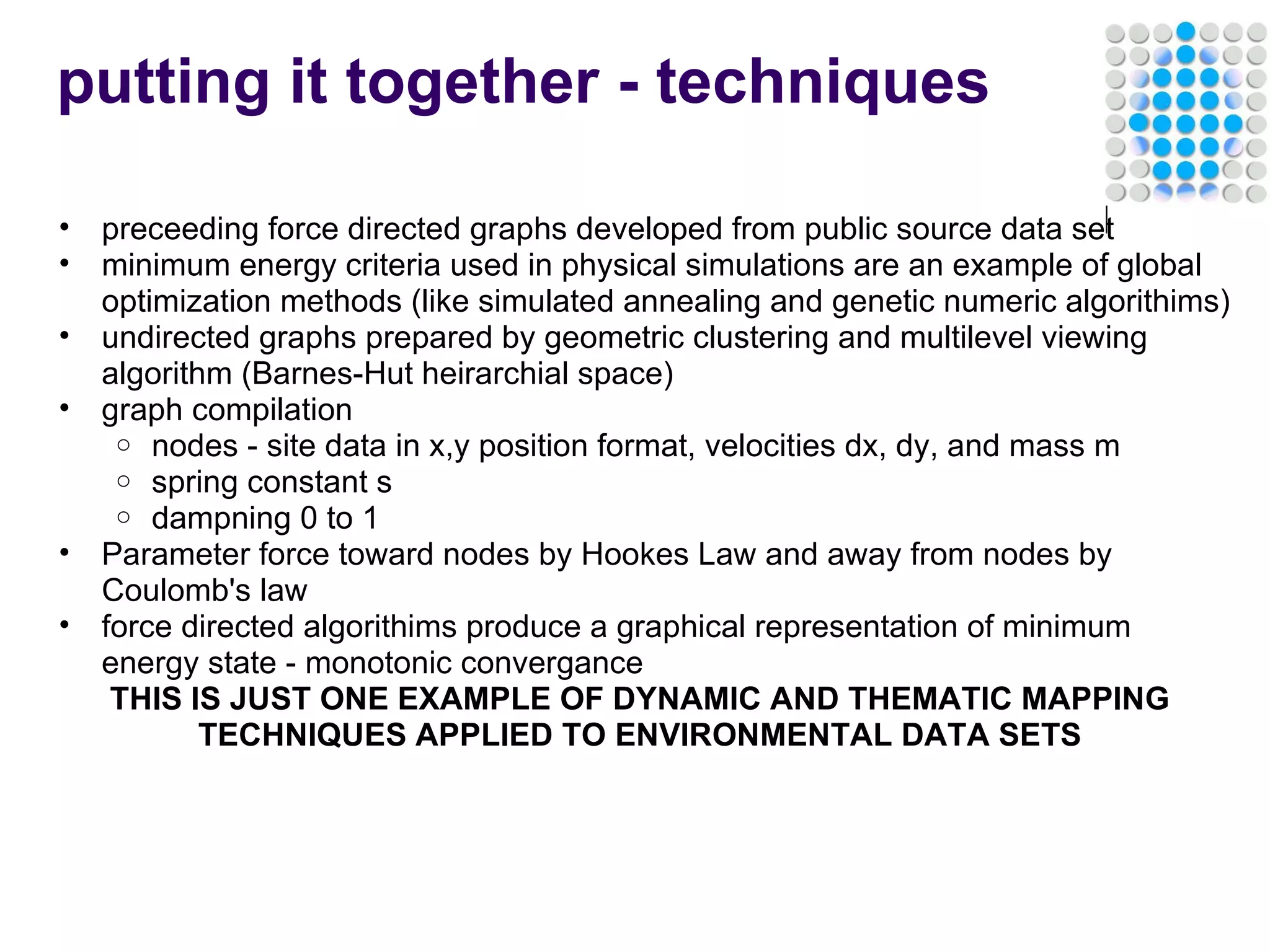 putting it together - techniques preceeding force directed graphs developed from public source data set minimum energy criteria used in physical simulations are an example of global optimization methods (like simulated annealing and genetic numeric algorithims) undirected graphs prepared by geometric clustering and multilevel viewing algorithm (Barnes-Hut heirarchial space) graph compilation nodes - site data in x,y position format, velocities dx, dy, and mass m spring constant s dampning 0 to 1 Parameter force toward nodes by Hookes Law and away from nodes by Coulomb's law force directed algorithims produce a graphical representation of minimum energy state - monotonic convergance THIS IS JUST ONE EXAMPLE OF DYNAMIC AND THEMATIC MAPPING TECHNIQUES APPLIED TO ENVIRONMENTAL DATA SETS 