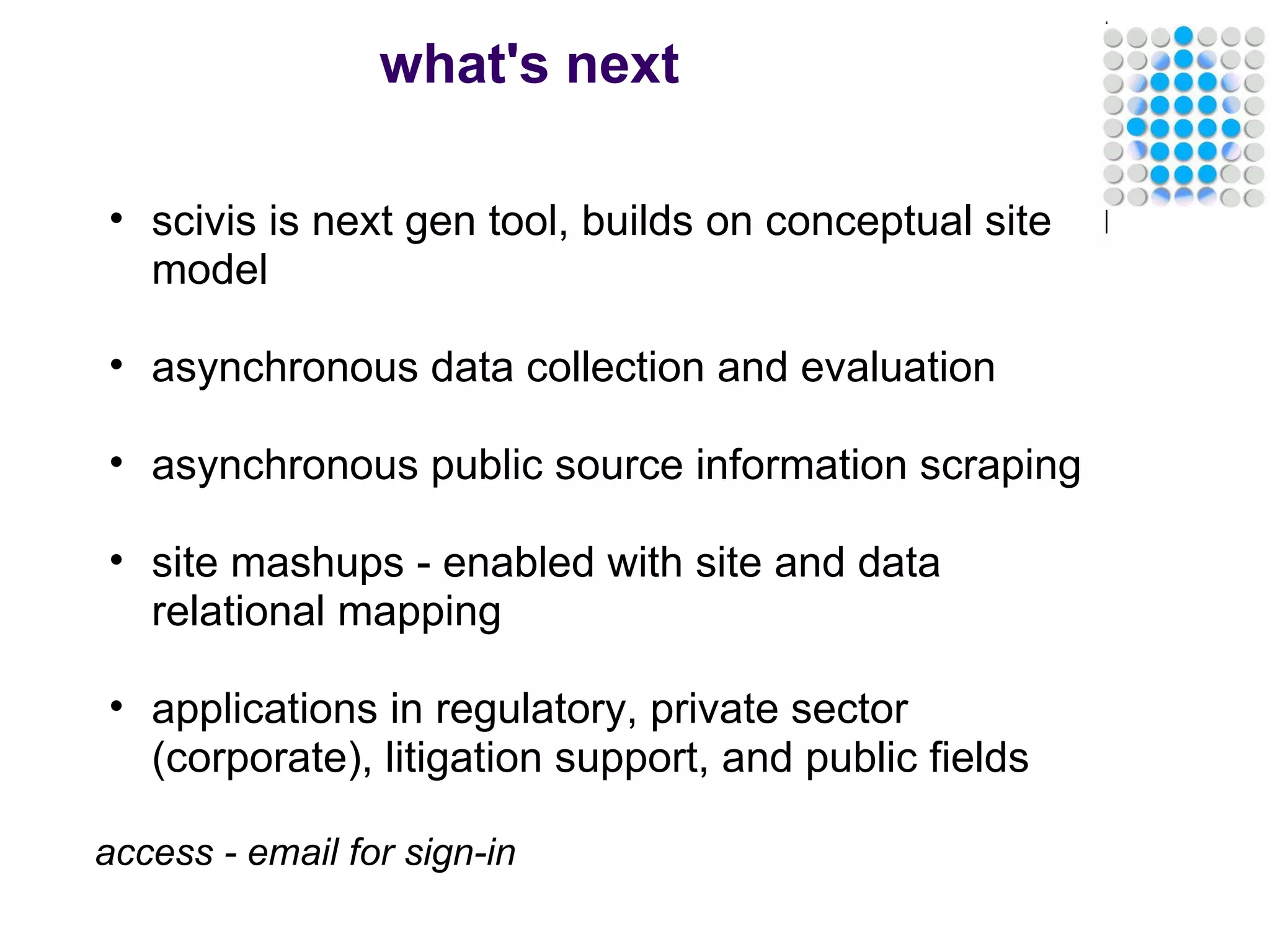 what's next scivis is next gen tool, builds on conceptual site model   asynchronous data collection and evaluation   asynchronous public source information scraping   site mashups - enabled with site and data relational mapping   applications in regulatory, private sector (corporate), litigation support, and public fields   access - email for sign-in 