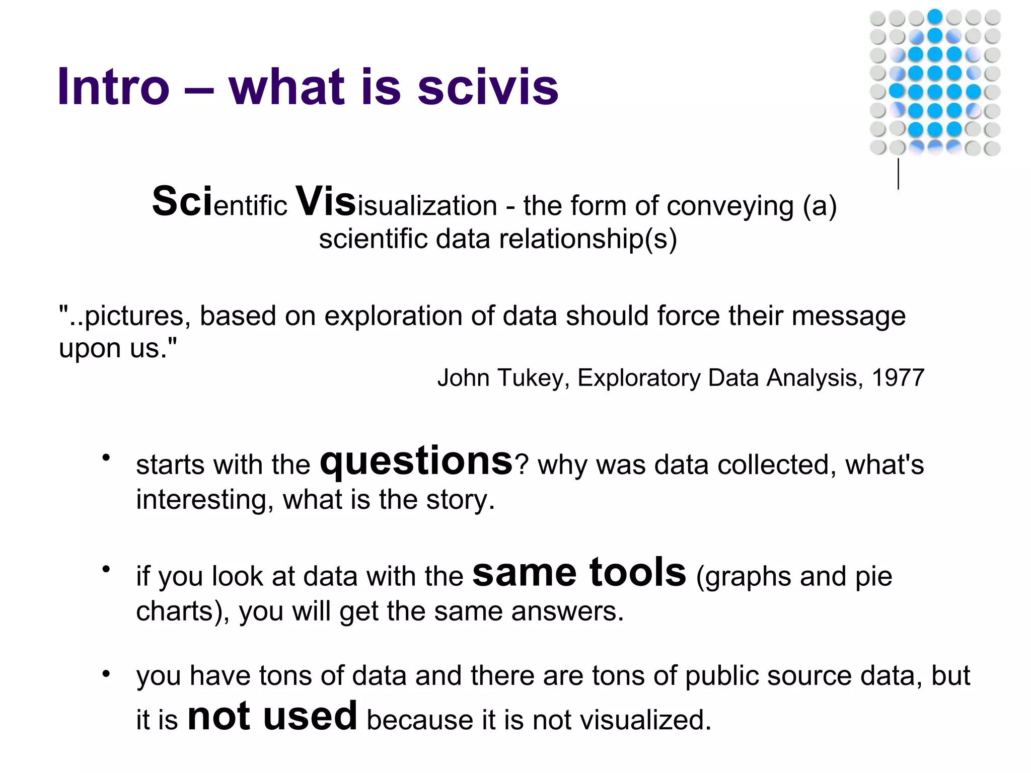Intro – what is scivis Sci entific  Vis isualization - the form of conveying (a)  scientific data relationship(s) &quot;..pictures, based on exploration of data should force their message upon us.&quot; John Tukey, Exploratory Data Analysis, 1977 starts with the  questions ? why was data collected, what's interesting, what is the story.   if you look at data with the  same tools  (graphs and pie charts), you will get the same answers.   you have tons of data and there are tons of public source data, but it is  not used  because it is not visualized. 