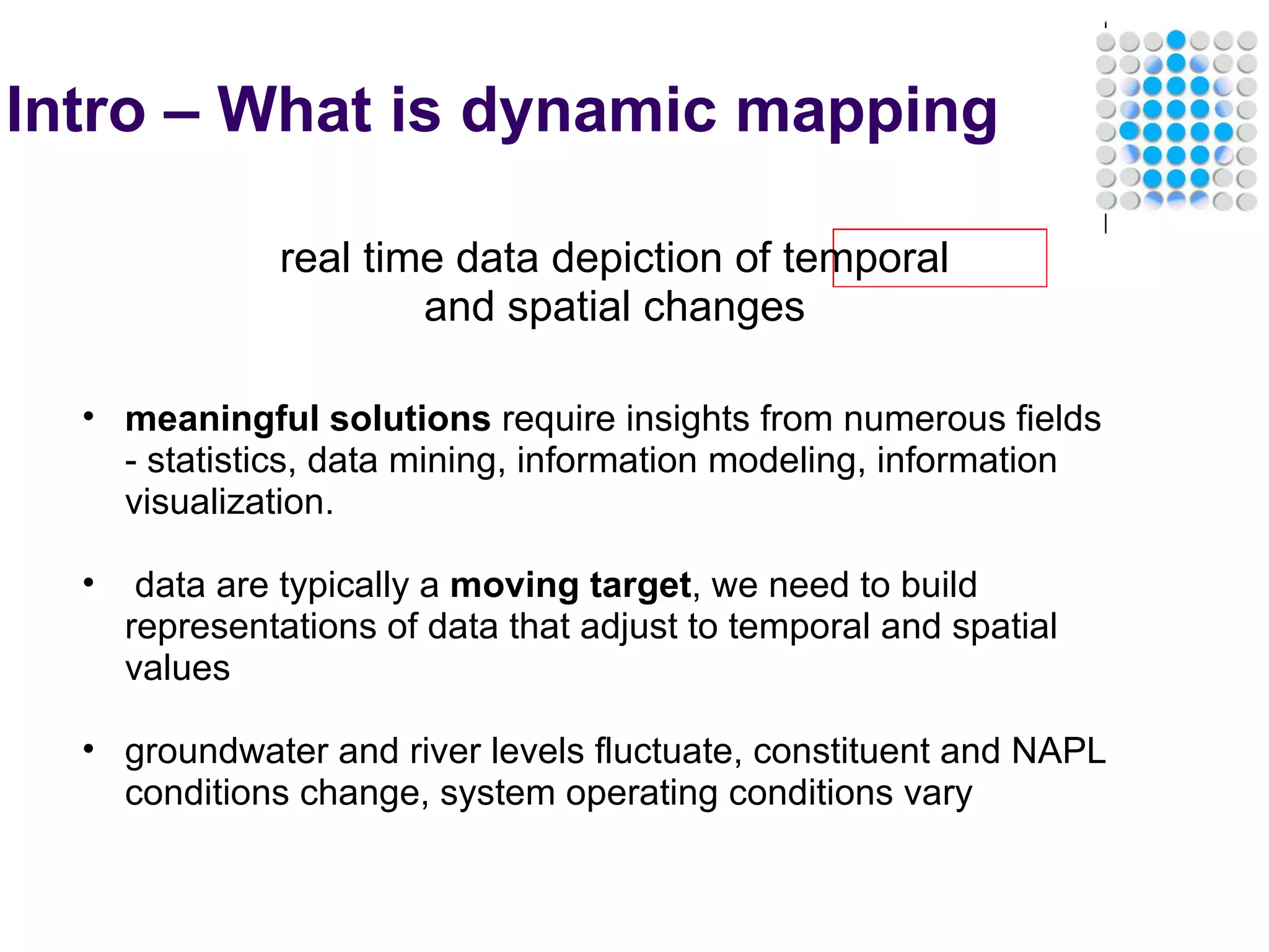Intro – What is dynamic mapping real time data depiction of temporal and spatial changes meaningful solutions  require insights from numerous fields - statistics, data mining, information modeling, information visualization.     data are typically a  moving target , we need to build representations of data that adjust to temporal and spatial values   groundwater and river levels fluctuate, constituent and NAPL conditions change, system operating conditions vary 