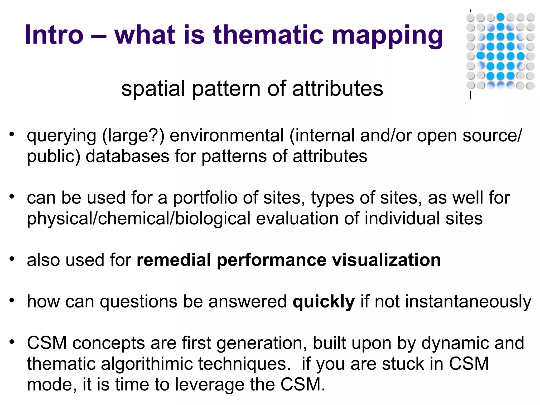 Intro – what is thematic mapping spatial pattern of attributes querying (large?) environmental (internal and/or open source/public) databases for patterns of attributes   can be used for a portfolio of sites, types of sites, as well for physical/chemical/biological evaluation of individual sites   also used for  remedial performance visualization   how can questions be answered  quickly  if not instantaneously   CSM concepts are first generation, built upon by dynamic and thematic algorithimic techniques.  if you are stuck in CSM mode, it is time to leverage the CSM. 