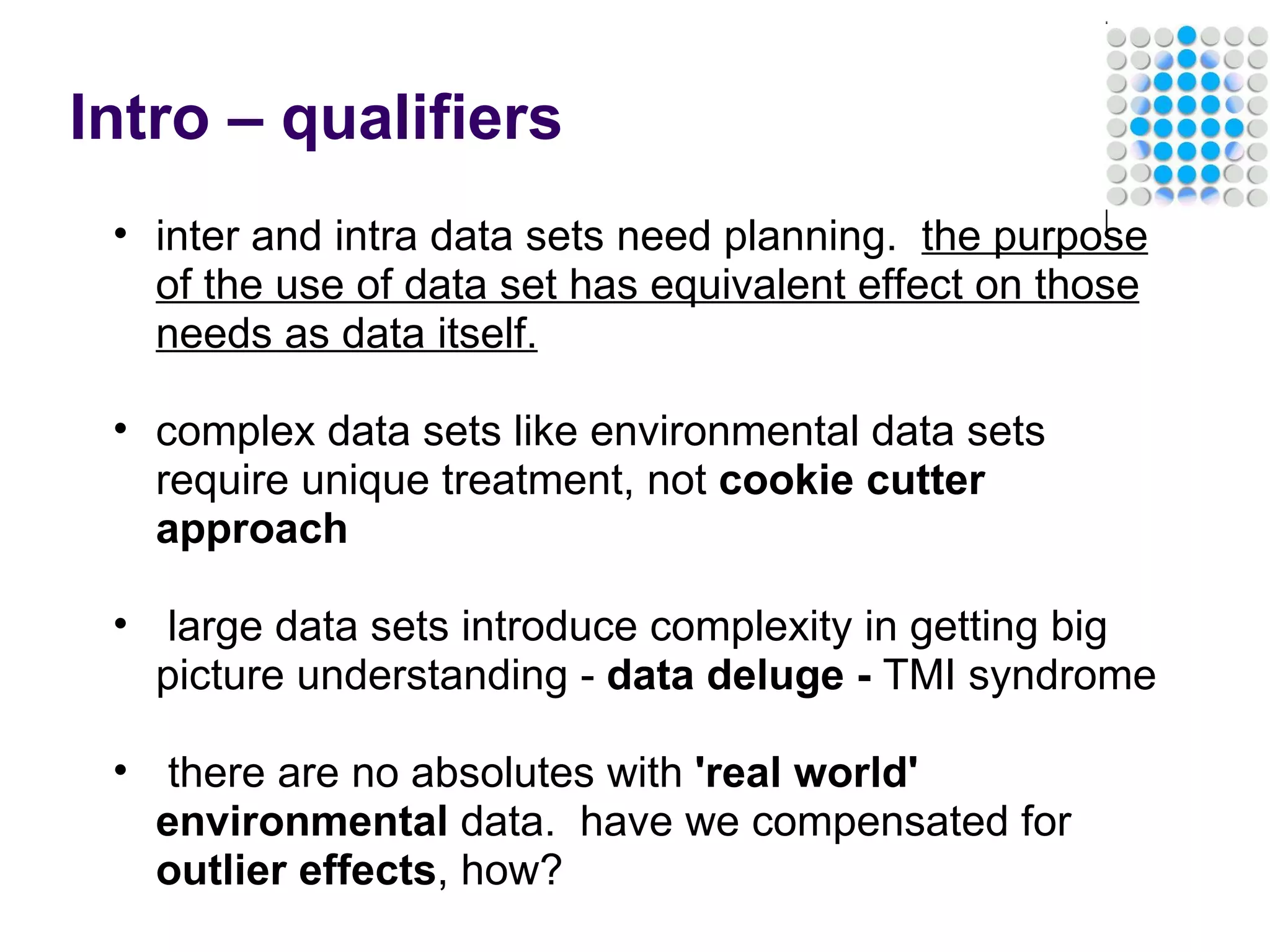 Intro – qualifiers inter and intra data sets need planning.   the purpose of the use of data set has equivalent effect on those needs as data itself.   complex data sets like environmental data sets require unique treatment, not  cookie cutter approach     large data sets introduce complexity in getting big picture understanding -  data deluge -  TMI syndrome     there are no absolutes with  'real world' environmental  data.  have we compensated for  outlier effects , how?   