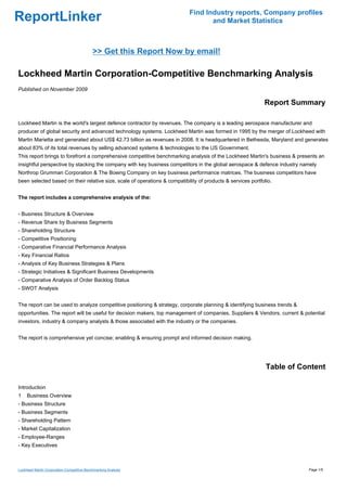 Find Industry reports, Company profiles
ReportLinker                                                                       and Market Statistics



                                            >> Get this Report Now by email!

Lockheed Martin Corporation-Competitive Benchmarking Analysis
Published on November 2009

                                                                                                             Report Summary

Lockheed Martin is the world's largest defence contractor by revenues. The company is a leading aerospace manufacturer and
producer of global security and advanced technology systems. Lockheed Martin was formed in 1995 by the merger of Lockheed with
Martin Marietta and generated about US$ 42.73 billion as revenues in 2008. It is headquartered in Bethesda, Maryland and generates
about 83% of its total revenues by selling advanced systems & technologies to the US Government.
This report brings to forefront a comprehensive competitive benchmarking analysis of the Lockheed Martin's business & presents an
insightful perspective by stacking the company with key business competitors in the global aerospace & defence industry namely
Northrop Grumman Corporation & The Boeing Company on key business performance matrices. The business competitors have
been selected based on their relative size, scale of operations & compatibility of products & services portfolio.


The report includes a comprehensive analysis of the:


- Business Structure & Overview
- Revenue Share by Business Segments
- Shareholding Structure
- Competitive Positioning
- Comparative Financial Performance Analysis
- Key Financial Ratios
- Analysis of Key Business Strategies & Plans
- Strategic Initiatives & Significant Business Developments
- Comparative Analysis of Order Backlog Status
- SWOT Analysis


The report can be used to analyze competitive positioning & strategy, corporate planning & identifying business trends &
opportunities. The report will be useful for decision makers, top management of companies, Suppliers & Vendors, current & potential
investors, industry & company analysts & those associated with the industry or the companies.


The report is comprehensive yet concise; enabling & ensuring prompt and informed decision making.




                                                                                                              Table of Content

Introduction
1    Business Overview
- Business Structure
- Business Segments
- Shareholding Pattern
- Market Capitalization
- Employee-Ranges
- Key Executives



Lockheed Martin Corporation-Competitive Benchmarking Analysis                                                               Page 1/5
 