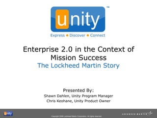 Enterprise 2.0 in the Context of Mission Success The Lockheed Martin Story Presented By: Shawn Dahlen, Unity Program Manager Chris Keohane, Unity Product Owner TM 