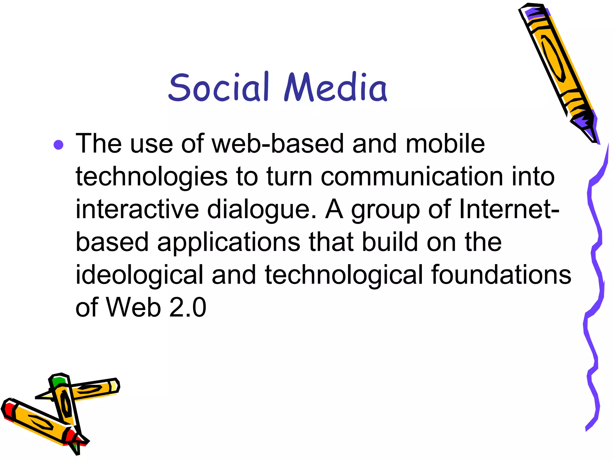 Social Media
The use of web-based and mobile
technologies to turn communication into
interactive dialogue. A group of Internet-
based applications that build on the
ideological and technological foundations
of Web 2.0
 