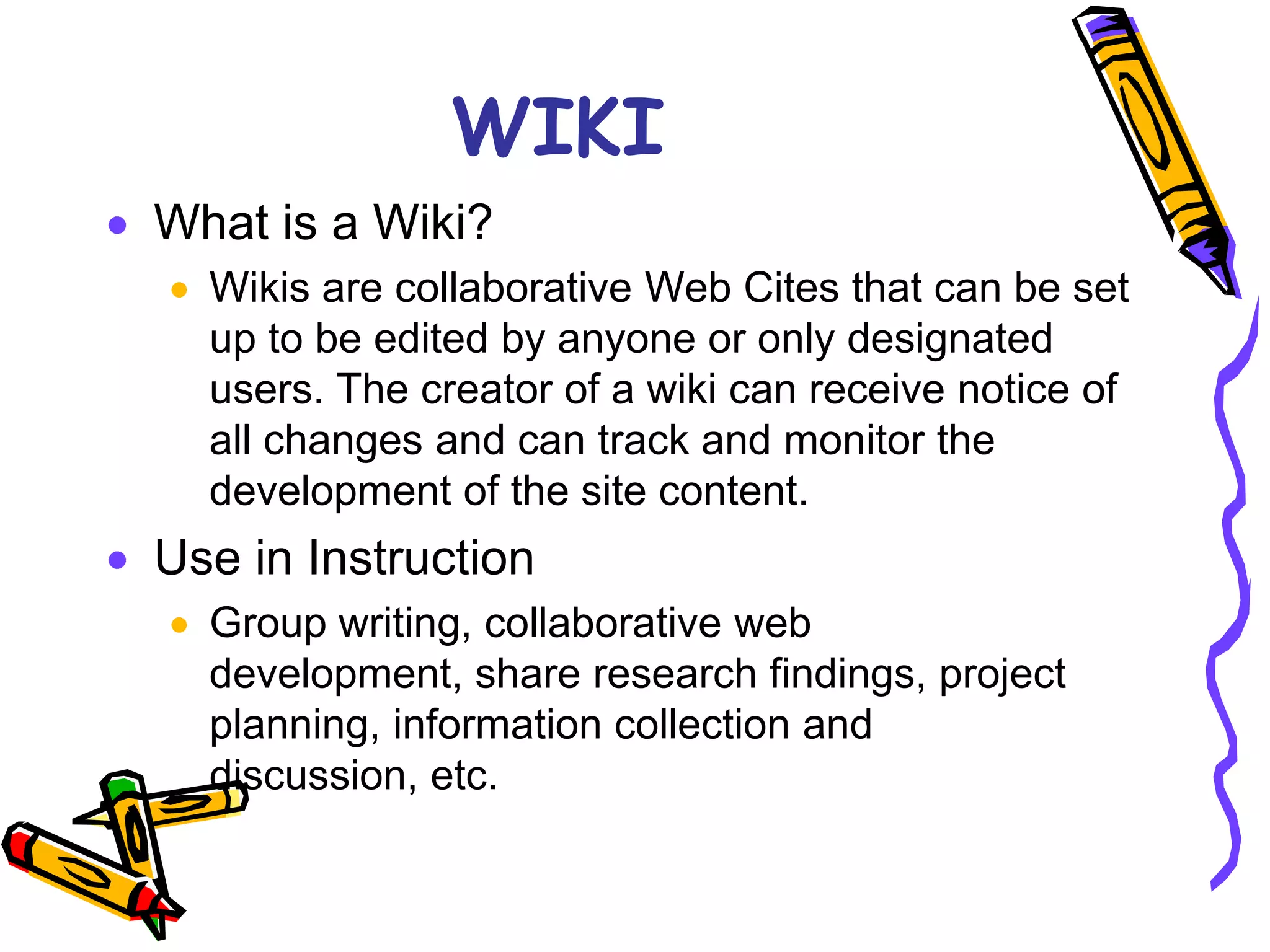 WIKI
What is a Wiki?
  Wikis are collaborative Web Cites that can be set
  up to be edited by anyone or only designated
  users. The creator of a wiki can receive notice of
  all changes and can track and monitor the
  development of the site content.
Use in Instruction
  Group writing, collaborative web
  development, share research findings, project
  planning, information collection and
  discussion, etc.
 