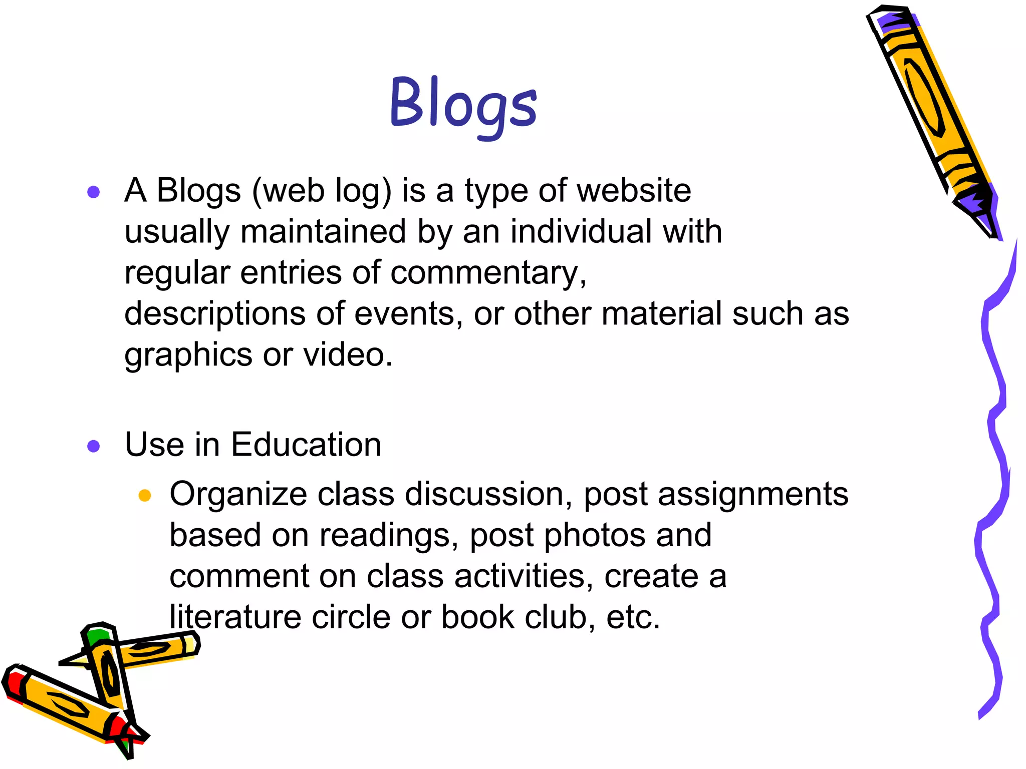 Blogs
A Blogs (web log) is a type of website
usually maintained by an individual with
regular entries of commentary,
descriptions of events, or other material such as
graphics or video.

Use in Education
  Organize class discussion, post assignments
  based on readings, post photos and
  comment on class activities, create a
  literature circle or book club, etc.
 