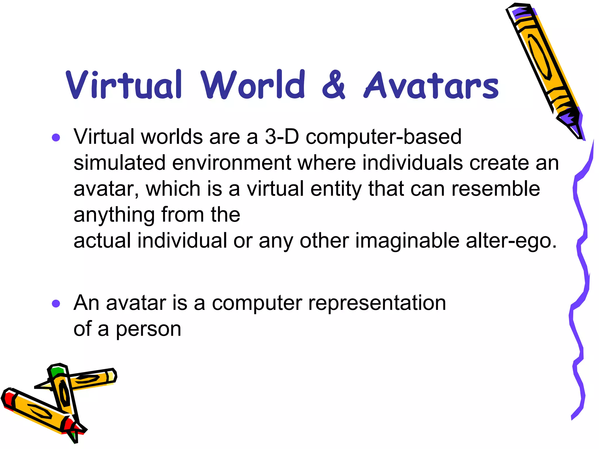 Virtual World & Avatars
Virtual worlds are a 3-D computer-based
simulated environment where individuals create an
avatar, which is a virtual entity that can resemble
anything from the
actual individual or any other imaginable alter-ego.

An avatar is a computer representation
of a person
 