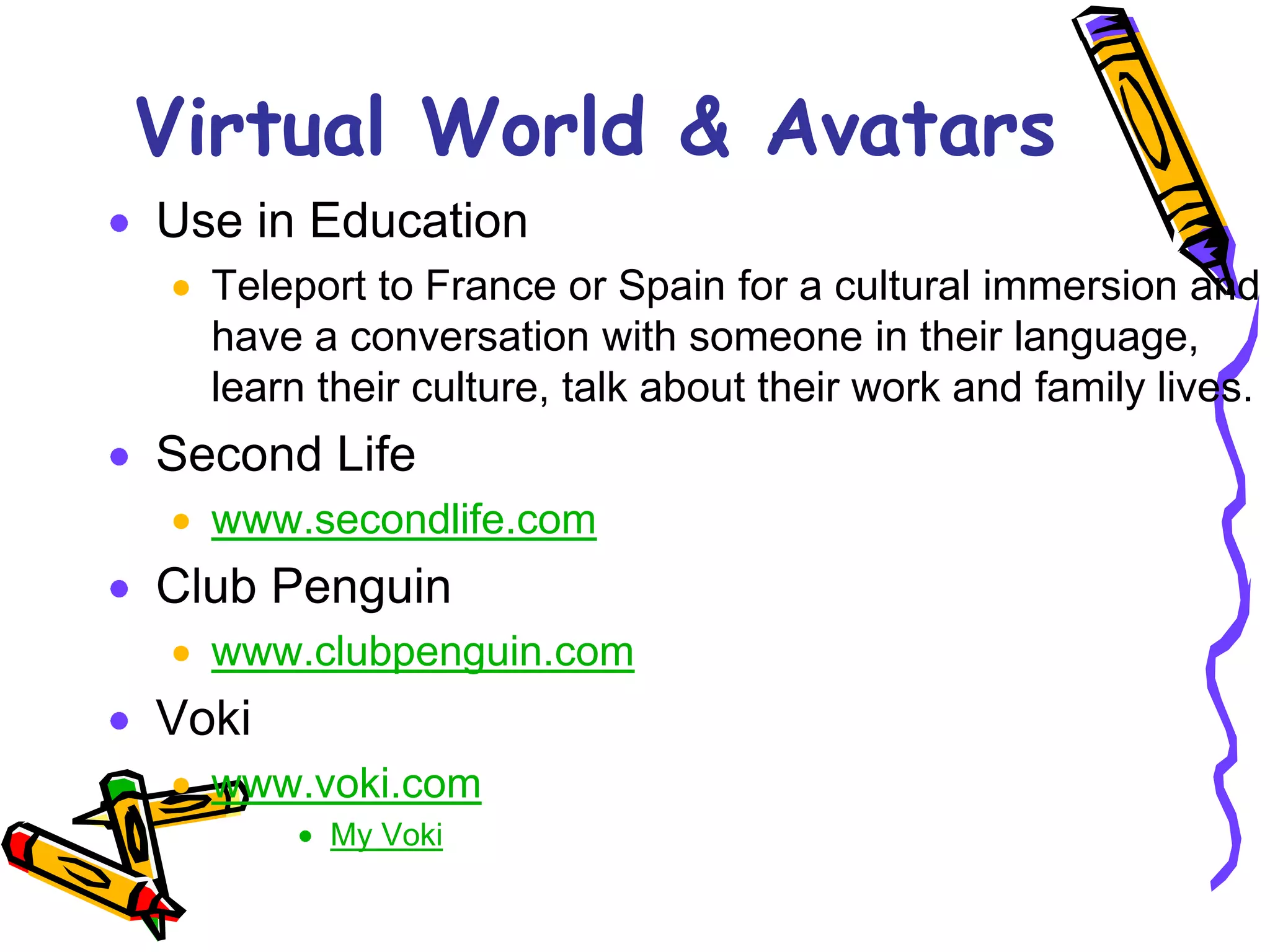 Virtual World & Avatars
Use in Education
  Teleport to France or Spain for a cultural immersion and
  have a conversation with someone in their language,
  learn their culture, talk about their work and family lives.
Second Life
  www.secondlife.com
Club Penguin
  www.clubpenguin.com
Voki
  www.voki.com
        My Voki
 